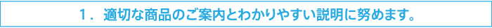 1.適切な商品のご説明とわかりやすい説明に努めます。