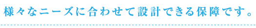 様々なニーズに合わせて設計できる保障です。